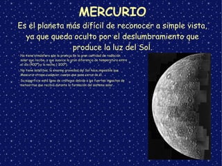 MERCURIO
Es el planeta más difícil de reconocer a simple vista,
ya que queda oculto por el deslumbramiento que
produce la luz del Sol.
➢
No tiene atmósfera que le proteja de la gran cantidad de radiación
solar que recibe, y que suavice la gran diferencia de temperatura entre
el día (400º) y la noche (-200º).
➢
No tiene satélites; la enorme gravedad del Sol hace imposible que
Mercurio atrape cualquier cuerpo que pase cerca de él.
➢
Su superficie está llena de cráteres debido a los fuertes impactos de
meteoritos que recibió durante la formación del sistema solar.
 