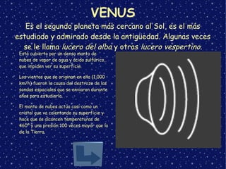 VENUS
Es el segundo planeta más cercano al Sol, es el más
estudiado y admirado desde la antigüedad. Algunas veces
se le llama lucero del alba y otras lucero vespertino.
➢
Está cubierto por un denso manto de
nubes de vapor de agua y ácido sulfúrico,
que impiden ver su superficie.
➢
Los vientos que se originan en ella (1,000
km/h) fueron la causa del destrozo de las
sondas espaciales que se enviaron durante
años para estudiarla.
➢
El manto de nubes actúa casi como un
cristal que va calentando su superficie y
hace que se alcancen temperaturas de
460º y una presión 100 veces mayor que la
de la Tierra.
 