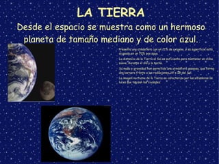 LA TIERRA
Desde el espacio se muestra como un hermoso
planeta de tamaño mediano y de color azul.
➢
Presenta una atmósfera con un 21% de oxígeno, y su superficie está
ocupada en un 70% por agua.
➢
La distancia de la Tierra al Sol es suficiente para mantener un clima
suave, durante el día y la noche.
➢
Su masa y gravedad han permitido una atmósfera gaseosa, que forma
una barrera frente a las radiaciones UV e IR del Sol.
➢
La imagen nocturna de la Tierra se caracteriza por las alfombras de
luces que tapizan las ciudades.
 