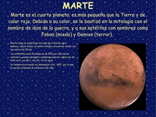 MARTE
Marte es el cuarto planeta; es más pequeño que la Tierra y de
color rojo. Debido a su color, se le bautizó en la mitología con el
nombre de dios de la guerra, y a sus satélites con nombres como
Fobos (miedo) y Demios (terror).
➢
Marte tiene su superficie surcada de cráteres, pero
destaca, sobre todos, el monte Olimpo, un enorme volcán con
una altura de 25 km.
➢
Su atmósfera está formada en un 95% por dióxido de
carbono y, aunque presenta casquetes polares, estos son de
hielo seco, es decir, de CO2, no de agua.
➢
Su temperatura media es demasiado fría, -150º, por lo que
no parece probable la existencia de vida.
 