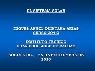 EL SISTEMA SOLAR  MIGUEL ANGEL QUINTANA ARIAS  CURSO 204 C INSTITUTO TECNICO  FRANSISCO JOSE DE CALDAS BOGOTA DC.,   28 DE SEPTIEMBRE DE 2010 