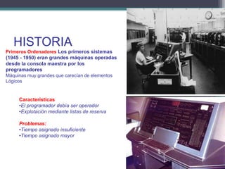 HISTORIA
Primeros Ordenadores Los primeros sistemas
(1945 - 1950) eran grandes máquinas operadas
desde la consola maestra por los
programadores
Máquinas muy grandes que carecían de elementos
Lógicos


     Características
     •El programador debía ser operador
     •Explotación mediante listas de reserva

     Problemas:
     •Tiempo asignado insuficiente
     •Tiempo asignado mayor
 