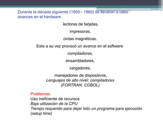 Durante la década siguiente (1950 - 1960) se llevaron a cabo
avances en el hardware:
                        lectoras de tarjetas,
                            impresoras,
                        cintas magnéticas.
          Esto a su vez provocó un avance en el software:
                           compiladores,
                          ensambladores,
                            cargadores,
                   manejadores de dispositivos,
               Lenguajes de alto nivel: compiladores
                      (FORTRAN, COBOL)

      Problemas
      Uso ineficiente de recursos
      Baja utilización de la CPU
      Tiempo requerido para dejar listo un programa para ejecución
      (setup time)
 