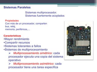 Sistemas Paralelos
                  Sistemas multiprocesador.
                  Sistemas fuertemente acoplados
 Propiedades
 Con más de un procesador, comparten
 bus, reloj,
 memoria, periféricos,...

Características
•Mayor rendimiento
•Compartir recursos
•Sistemas tolerantes a fallos
•Sistemas de multiprocesamiento
     Multiprocesamiento simétrico: cada
    procesador ejecuta una copia del sistema
    operativo
     Multiprocesamiento asimétrico: cada
    procesador tiene una tarea específica
 