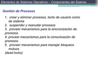 Elementos de Sistemas Operativos – Componentes del Sistema


 Gestión de Procesos
  1. crear y eliminar procesos, tanto de usuario como
     de sistema
  2. suspender y reanudar procesos
  3. proveer mecanismos para la sincronización de
  procesos
  4. proveer mecanismos para la comunicación de
  procesos
  5. proveer mecanismos para manejar bloqueos
     mutuos
  (dead locks)
 