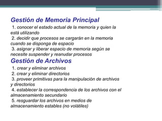 Gestión de Memoria Principal
 1. conocer el estado actual de la memoria y quien la
está utilizando
 2. decidir que procesos se cargarán en la memoria
cuando se disponga de espacio
 3. asignar y liberar espacio de memoria según se
necesite suspender y reanudar procesos
Gestión de Archivos
 1. crear y eliminar archivos
 2. crear y eliminar directorios
 3. proveer primitivas para la manipulación de archivos
y directorios
 4. establecer la correspondencia de los archivos con el
almacenamiento secundario
 5. resguardar los archivos en medios de
almacenamiento estables (no volátiles)
 