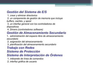 Gestión del Sistema de E/S
 1. crear y eliminar directorios
2. un componente de gestión de memoria que incluye
buffers, cachés, y spool
3. un interfaz general con los controladores de
dispositivos
4. Drivers (controladores software)
Gestión de Almacenamiento Secundario
1. administración del espacio libre de almacenamiento
secundario
 2. asignación del almacenamiento
 3. planificación del almacenamiento secundario
Trabajo con Redes
Sistema de Protección
Sistema de Interpretación de Órdenes
1. intérprete de línea de comandos
2. interfaz gráfica de usuario
 