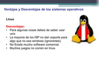 Ventajas y Desventajas de los sistemas operativos

 Linux

 Desventajas:
 • Para algunas cosas debes de saber usar
   unix
 • La mayoria de los ISP no dan soporte para
   algo que no sea windows (ignorantes).
 • No Existe mucho software comercial.
 • Muchos juegos no corren en linux.
 