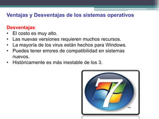 Ventajas y Desventajas de los sistemas operativos

Desventajas:
• El costo es muy alto.
• Las nuevas versiones requieren muchos recursos.
• La mayoría de los virus están hechos para Windows.
• Puedes tener errores de compatibilidad en sistemas
  nuevos.
• Históricamente es más inestable de los 3.
 