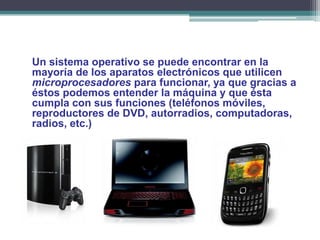 Un sistema operativo se puede encontrar en la
mayoría de los aparatos electrónicos que utilicen
microprocesadores para funcionar, ya que gracias a
éstos podemos entender la máquina y que ésta
cumpla con sus funciones (teléfonos móviles,
reproductores de DVD, autorradios, computadoras,
radios, etc.)
 