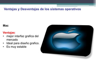 Ventajas y Desventajas de los sistemas operativos




Mac

Ventajas:
• mejor interfaz grafica del
  mercado
• Ideal para diseño grafico.
• Es muy estable
 