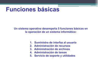 Funciones básicas

  Un sistema operativo desempeña 5 funciones básicas en
          la operación de un sistema informático:


             1.   Suministro de interfaz al usuario
             2.   Administración de recursos
             3.   Administración de archivos
             4.   Administración de tareas
             5.   Servicio de soporte y utilidades
 