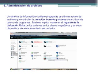 3. Administración de archivos


  Un sistema de información contiene programas de administración de
  archivos que controlan la creación, borrado y acceso de archivos de
  datos y de programas. También implica mantener el registro de la
  ubicación física de los archivos en los discos magnéticos y en otros
  dispositivos de almacenamiento secundarios.
 