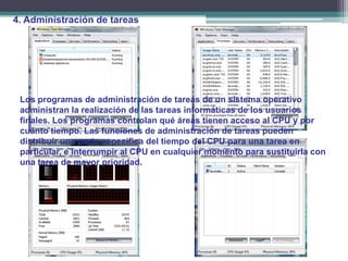 4. Administración de tareas




 Los programas de administración de tareas de un sistema operativo
 administran la realización de las tareas informáticas de los usuarios
 finales. Los programas controlan qué áreas tienen acceso al CPU y por
 cuánto tiempo. Las funciones de administración de tareas pueden
 distribuir una parte específica del tiempo del CPU para una tarea en
 particular, e interrumpir al CPU en cualquier momento para sustituirla con
 una tarea de mayor prioridad.
 