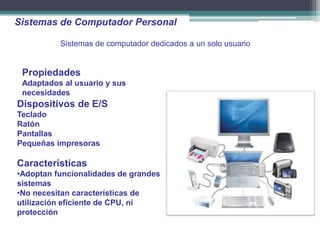 Sistemas de Computador Personal

          Sistemas de computador dedicados a un solo usuario


 Propiedades
 Adaptados al usuario y sus
 necesidades
Dispositivos de E/S
Teclado
Ratón
Pantallas
Pequeñas impresoras

Características
•Adoptan funcionalidades de grandes
sistemas
•No necesitan características de
utilización eficiente de CPU, ni
protección
 