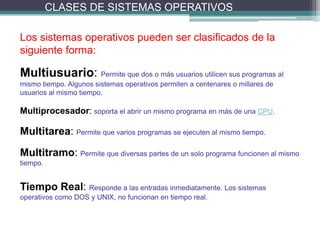CLASES DE SISTEMAS OPERATIVOS

Los sistemas operativos pueden ser clasificados de la
siguiente forma:

Multiusuario: Permite que dos o más usuarios utilicen sus programas al
mismo tiempo. Algunos sistemas operativos permiten a centenares o millares de
usuarios al mismo tiempo.

Multiprocesador: soporta el abrir un mismo programa en más de una CPU.

Multitarea: Permite que varios programas se ejecuten al mismo tiempo.
Multitramo: Permite que diversas partes de un solo programa funcionen al mismo
tiempo.


Tiempo Real: Responde a las entradas inmediatamente. Los sistemas
operativos como DOS y UNIX, no funcionan en tiempo real.
 