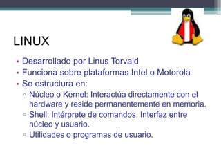 LINUX
• Desarrollado por Linus Torvald
• Funciona sobre plataformas Intel o Motorola
• Se estructura en:
 ▫ Núcleo o Kernel: Interactúa directamente con el
   hardware y reside permanentemente en memoria.
 ▫ Shell: Intérprete de comandos. Interfaz entre
   núcleo y usuario.
 ▫ Utilidades o programas de usuario.
 
