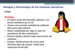 Ventajas y Desventajas de los sistemas operativos
 Linux

 Ventajas:
 • El mejor costo del mercado, gratuito o un
   precio simbólico por el cd.
 • Tienes una enorme cantidad de software
   libre para este sistema
 • Mayor estabilidad por algo lo usan en
   servidores de alto rendimiento
 • Entorno grafico (beryl) mejor que el aero de
   windows…
 • Existen distribuciones de Linux para
   diversos tipos de equipo, hasta para
   maquinas de 64 bits.
 