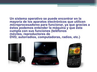 Un sistema operativo se puede encontrar en la
mayoría de los aparatos electrónicos que utilicen
microprocesadores para funcionar, ya que gracias a
éstos podemos entender la máquina y que ésta
cumpla con sus funciones (teléfonos
móviles, reproductores de
DVD, autorradios, computadoras, radios, etc.)
 
