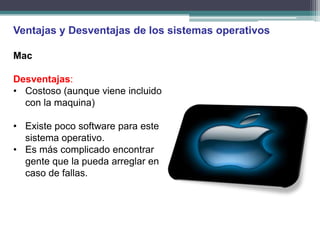 Ventajas y Desventajas de los sistemas operativos

Mac

Desventajas:
• Costoso (aunque viene incluido
  con la maquina)

• Existe poco software para este
  sistema operativo.
• Es más complicado encontrar
  gente que la pueda arreglar en
  caso de fallas.
 