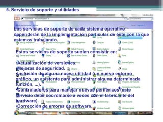 5. Servicio de soporte y utilidades



   Los servicios de soporte de cada sistema operativo
   dependerán de la implementación particular de éste con la que
   estemos trabajando.

    Estos servicios de soporte suelen consistir en:

    •Actualización de versiones.
    •Mejoras de seguridad.
    •Inclusión de alguna nueva utilidad (un nuevo entorno
    gráfico, un asistente para administrar alguna determinada
    función, ...).
    •Controladores para manejar nuevos periféricos (este
    servicio debe coordinarse a veces con el fabricante del
    hardware).
    •Corrección de errores de software.
 