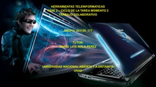 HERRAMIENTAS TELEINFORMATICAS
FASE 2 – CICLO DE LA TAREA MOMENTO 2
TRABAJO COLABORATIVO
GRUPO: 221120_177
TUTOR:
MARIO LUIS AVILA PEREZ
UNIVERSIDAD NACIONAL ABIERTA Y A DISTANCIA
UNAD
2015
 