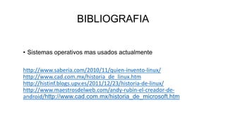 BIBLIOGRAFIA
• Sistemas operativos mas usados actualmente
http://www.saberia.com/2010/11/quien-invento-linux/
http://www.cad.com.mx/historia_de_linux.htm
http://histinf.blogs.upv.es/2011/12/23/historia-de-linux/
http://www.maestrosdelweb.com/andy-rubin-el-creador-de-
android/http://www.cad.com.mx/historia_de_microsoft.htm
 
