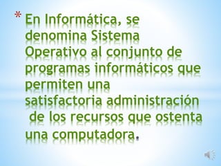 * En Informática, se
denomina Sistema
Operativo al conjunto de
programas informáticos que
permiten una
satisfactoria administración
de los recursos que ostenta
una computadora
 