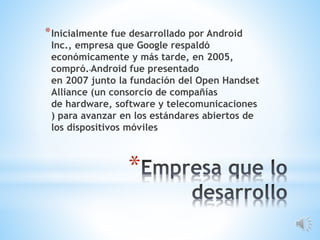 *
*Inicialmente fue desarrollado por Android
Inc., empresa que Google respaldó
económicamente y más tarde, en 2005,
compró. Android fue presentado
en 2007 junto la fundación del Open Handset
Alliance (un consorcio de compañías
de hardware, software y telecomunicaciones
) para avanzar en los estándares abiertos de
los dispositivos móviles
 