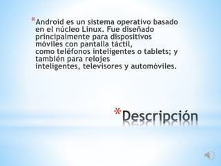 *
*Android es un sistema operativo basado
en el núcleo Linux. Fue diseñado
principalmente para dispositivos
móviles con pantalla táctil,
como teléfonos inteligentes o tablets; y
también para relojes
inteligentes, televisores y automóviles.
 
