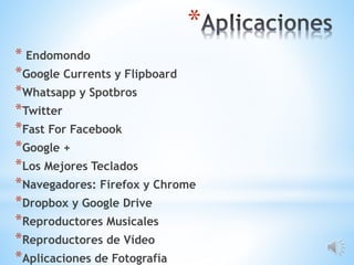 *
* Endomondo
*Google Currents y Flipboard
*Whatsapp y Spotbros
*Twitter
*Fast For Facebook
*Google +
*Los Mejores Teclados
*Navegadores: Firefox y Chrome
*Dropbox y Google Drive
*Reproductores Musicales
*Reproductores de Vídeo
*Aplicaciones de Fotografía
 