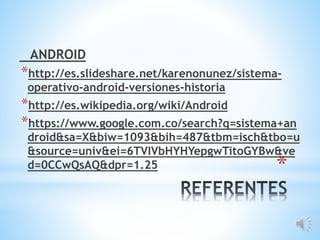 *
ANDROID
*http://es.slideshare.net/karenonunez/sistema-
operativo-android-versiones-historia
*http://es.wikipedia.org/wiki/Android
*https://www.google.com.co/search?q=sistema+an
droid&sa=X&biw=1093&bih=487&tbm=isch&tbo=u
&source=univ&ei=6TVIVbHYHYepgwTitoGYBw&ve
d=0CCwQsAQ&dpr=1.25
 