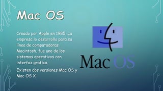 Creado por Apple en 1985, La
empresa lo desarrollo para su
línea de computadoras
Macintosh, fue uno de los
sistemas operativos con
interfaz grafica.
Existen dos versiones Mac OS y
Mac OS X
 