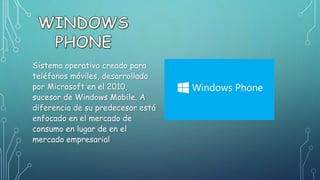 Sistema operativo creado para
teléfonos móviles, desarrollado
por Microsoft en el 2010,
sucesor de Windows Mobile. A
diferencia de su predecesor está
enfocado en el mercado de
consumo en lugar de en el
mercado empresarial
 