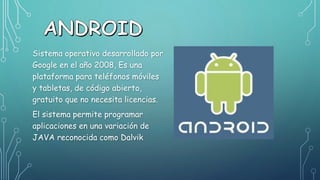 Sistema operativo desarrollado por
Google en el año 2008, Es una
plataforma para teléfonos móviles
y tabletas, de código abierto,
gratuito que no necesita licencias.
El sistema permite programar
aplicaciones en una variación de
JAVA reconocida como Dalvik
 