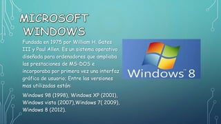 Fundada en 1975 por William H. Gates
III y Paul Allen. Es un sistema operativo
diseñada para ordenadores que ampliaba
las prestaciones de MS-DOS e
incorporaba por primera vez una interfaz
gráfica de usuario; Entre las versiones
mas utilizadas están:
Windows 98 (1998), Windows XP (2001),
Windows vista (2007),Windows 7( 2009),
Windows 8 (2012).
 