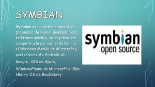 Symbian es un sistema operativo
propiedad de Nokia, diseñado para
teléfonos móviles, su objetivo era
competir a la par con el de Palm o
el Windows Mobile de Microsoft y
posteriormente Android de
Google , iOS de Apple,
WindowsPhone de Microsoft y Blac
kBerry OS de BlackBerry
 