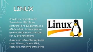 Creado por Linux Benedit
Torvalds en 1991, Es un
software libre que pertenece a
GNU es decir, licencia publica
general donde se caracterizan
por su alto rendimiento.
Cuenta con diferentes versiones
como: Ubuntu, fedora, Mint,
opens use, mandriva entre otros
 