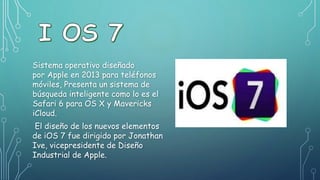 Sistema operativo diseñado
por Apple en 2013 para teléfonos
móviles, Presenta un sistema de
búsqueda inteligente como lo es el
Safari 6 para OS X y Mavericks
iCloud.
El diseño de los nuevos elementos
de iOS 7 fue dirigido por Jonathan
Ive, vicepresidente de Diseño
Industrial de Apple.
 