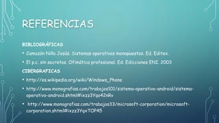 REFERENCIAS
BIBLIOGRÁFICAS
• Camazón Niño Jesús. Sistemas operativos monopuestos. Ed. Editex.
• El p.c. sin secretos. Ofimática profesional. Ed. Edicciones ENI. 2003
CIBERGRAFICAS
• http://es.wikipedia.org/wiki/Windows_Phone
• http://www.monografias.com/trabajos101/sistema-operativo-android/sistema-
operativo-android.shtml#ixzz3Yqo42nRv
• http://www.monografias.com/trabajos33/microsoft-corporation/microsoft-
corporation.shtml#ixzz3YqxTOP45
 