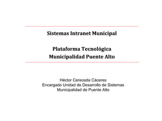 Sistemas Intranet Municipal Plataforma Tecnológica Municipalidad Puente Alto Héctor Cereceda Cáceres Encargado Unidad de Desarrollo de Sistemas Municipalidad de Puente Alto 