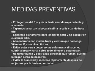 MEDIDAS PREVENTIVAS
- Protegernos del frío y de la lluvia usando ropa caliente y
adecuada.
- Taparnos la nariz y la boca al salir a la calle cuando hace
frío.
- Sonarnos diariamente para limpiar la nariz y no escupir en
cualquier sitio.
- Alimentarnos con mucha fruta y verdura que contenga
Vitamina C, como los cítricos.
- Evitar estar cerca de personas enfermas y al hacerlo,
cubrir la boca y nariz, sobre todo al toser o estornudar.
- No fumar nunca y pedir a las personas que fuman, que no
lo hagan cerca de nosotros.
- Evitar la humedad y secarnos rápidamente después de
mojarnos por la lluvia o por nadar.
 