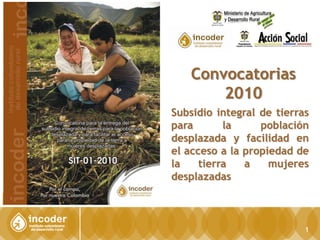 1 Convocatorias 2010 Subsidio integral de tierras  para la población desplazada y facilidad en el acceso a la propiedad de la tierra a mujeres desplazadas 