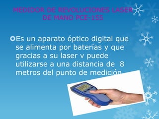 MEDIDOR DE REVOLUCIONES LASER
       DE MANO PCE-155


Es un aparato óptico digital que
 se alimenta por baterías y que
 gracias a su laser v puede
 utilizarse a una distancia de 8
 metros del punto de medición
 