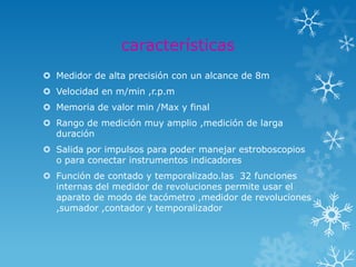 características
 Medidor de alta precisión con un alcance de 8m
 Velocidad en m/min ,r.p.m
 Memoria de valor min /Max y final
 Rango de medición muy amplio ,medición de larga
  duración
 Salida por impulsos para poder manejar estroboscopios
  o para conectar instrumentos indicadores
 Función de contado y temporalizado.las 32 funciones
  internas del medidor de revoluciones permite usar el
  aparato de modo de tacómetro ,medidor de revoluciones
  ,sumador ,contador y temporalizador
 