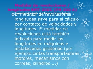 Medidor de revoluciones /
longitudes SMT-200C (PH 100 A)
 El medidor de revoluciones /
  (aparato para medir revoluciones y longitudes)


  longitudes sirve para el cálculo
  por contacto de velocidades y
  longitudes. El medidor de
  revoluciones está también
  indicado para medir las
  longitudes en máquinas e
  instalaciones giratorias (por
  ejemplo cintas transportadoras,
  motores, mecanismos con
  correas, cilindros ...)
 