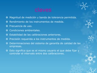 claves
 Magnitud de medición y banda de tolerancia permitida.
 Rendimiento de los instrumentos de medida.
 Frecuencia de uso.
 Condiciones ambientales.
 Estabilidad de las calibraciones anteriores.
 Precisión requerida a los instrumentos de medida.
 Determinaciones del sistema de garantía de calidad de las
  empresas.
 Esto significa que es el mismo usuario el que debe fijar y
  controlar el intervalo entre dos calibraciones.
 