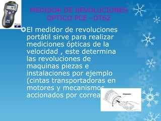 MEDIDOR DE REVOLUCIONES
      OPTICO PCE –DT62
El medidor de revoluciones
 portátil sirve para realizar
 mediciones ópticas de la
 velocidad , este determina
 las revoluciones de
 maquinas piezas e
 instalaciones por ejemplo
 (cintas transportadoras en
 motores y mecanismos
 accionados por correa )
 