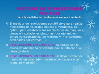 MEDIDOR DE REVOLUCIONES
              PCE-T236
        para la medición de revoluciones con o sin contacto


 El medidor de revoluciones portátil sirve para realizar
  mediciones de velocidad ópticas o mecánicas. es
  óptimo para establecer las revoluciones de máquinas,
  piezas e instalaciones giratorias (por ejemplo en
  cintas transportadoras, en motores y me- canismos
  accionados por correas...).
 REVOLUCIONES SIN CONTACTO: se realiza con la
  ayuda de una banda reflectante que se adhiere a la
  pieza giratoria
 REVOLUCIONES SIN CONTACTO: se lleva a cabo por
  medio de un adaptador mecánico con cabeza o con
  rueda de medición .
 