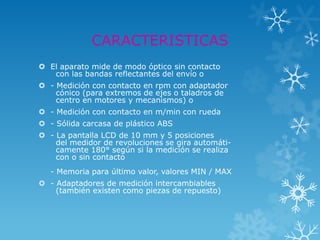 CARACTERISTICAS
 El aparato mide de modo óptico sin contacto
   con las bandas reflectantes del envío o
 - Medición con contacto en rpm con adaptador
    cónico (para extremos de ejes o taladros de
    centro en motores y mecanismos) o
 - Medición con contacto en m/min con rueda
 - Sólida carcasa de plástico ABS
 - La pantalla LCD de 10 mm y 5 posiciones
    del medidor de revoluciones se gira automáti-
    camente 180° según si la medición se realiza
    con o sin contacto
   - Memoria para último valor, valores MIN / MAX
 - Adaptadores de medición intercambiables
    (también existen como piezas de repuesto)
 